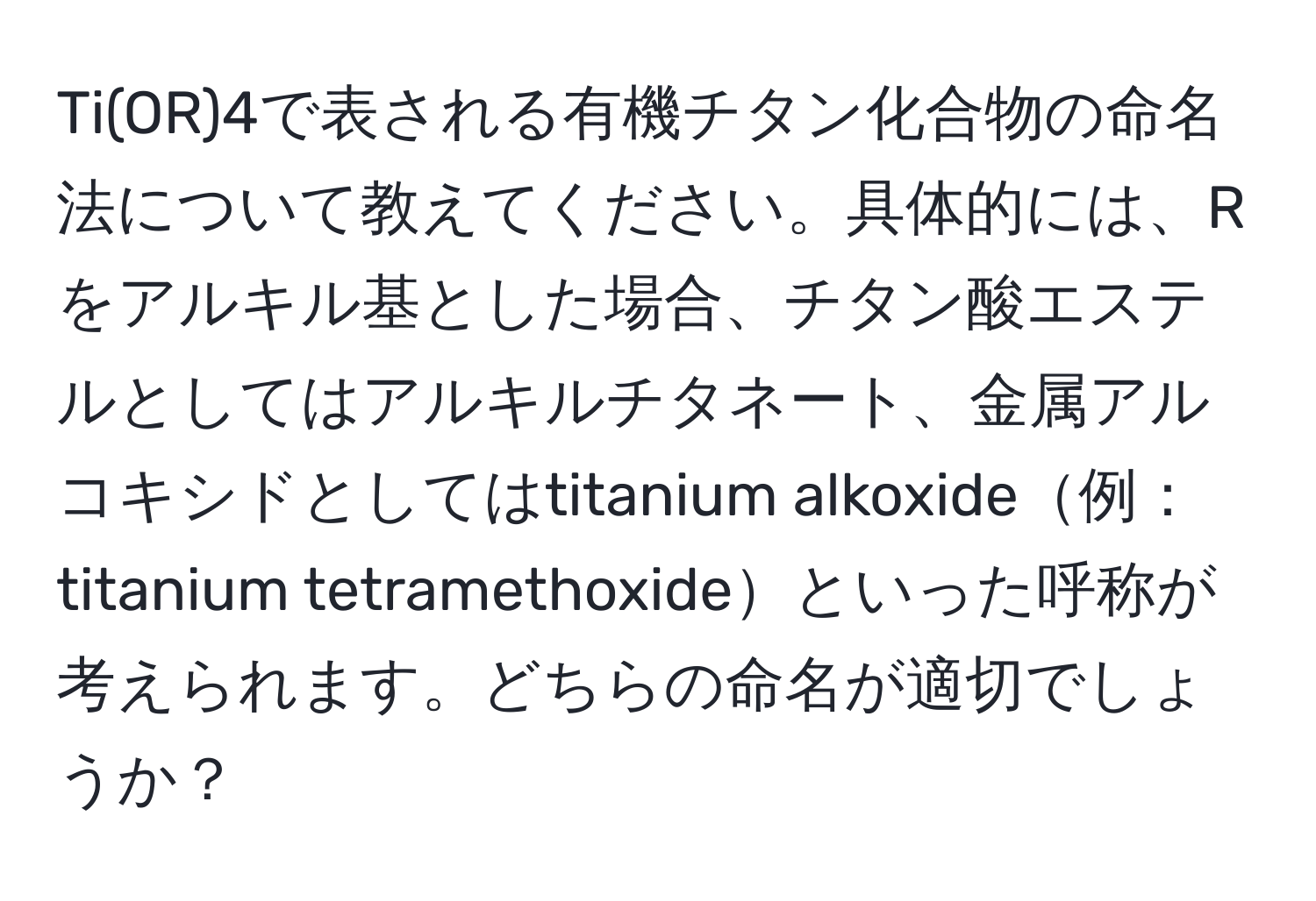 Ti(OR)4で表される有機チタン化合物の命名法について教えてください。具体的には、Rをアルキル基とした場合、チタン酸エステルとしてはアルキルチタネート、金属アルコキシドとしてはtitanium alkoxide例：titanium tetramethoxideといった呼称が考えられます。どちらの命名が適切でしょうか？