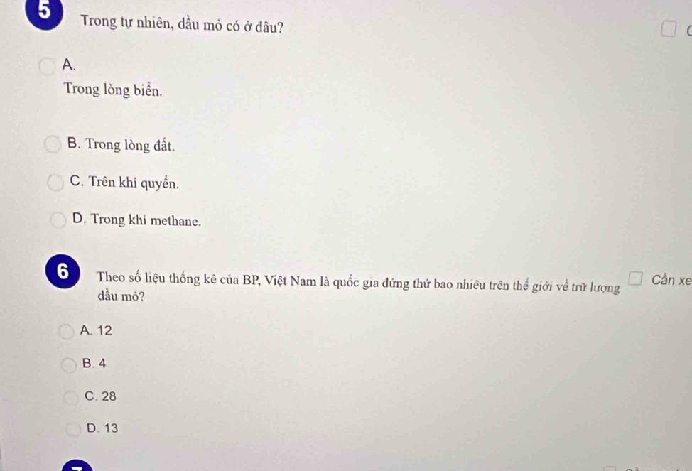 Trong tự nhiên, dầu mỏ có ở đâu?
A.
Trong lòng biển.
B. Trong lòng đất.
C. Trên khí quyền.
D. Trong khi methane.
6 Theo số liệu thống kê của BP, Việt Nam là quốc gia đứng thứ bao nhiêu trên thể giới về trữ lượng Cần xe
dầu mó?
A. 12
B. 4
C. 28
D. 13