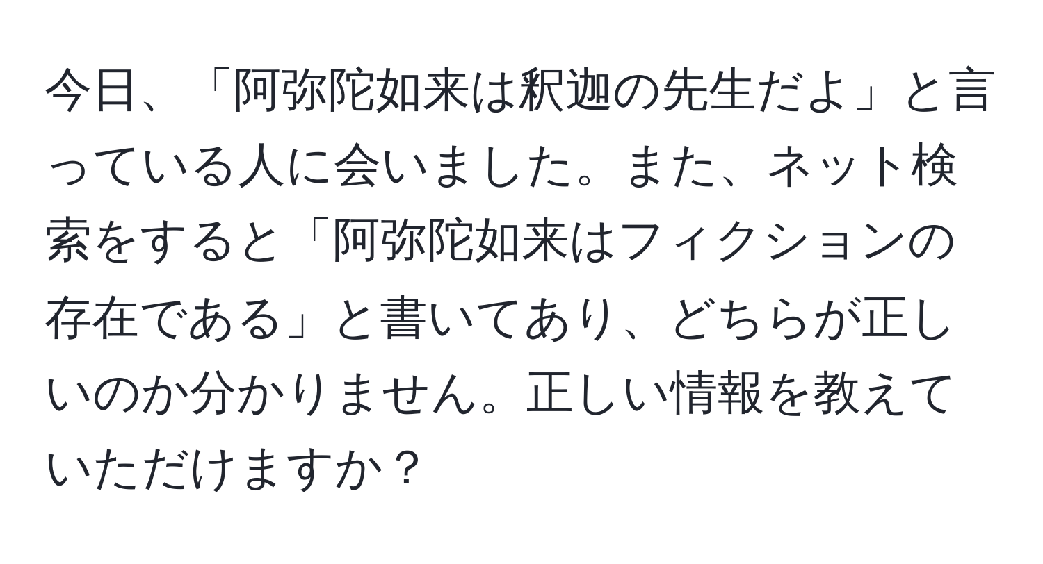 今日、「阿弥陀如来は釈迦の先生だよ」と言っている人に会いました。また、ネット検索をすると「阿弥陀如来はフィクションの存在である」と書いてあり、どちらが正しいのか分かりません。正しい情報を教えていただけますか？