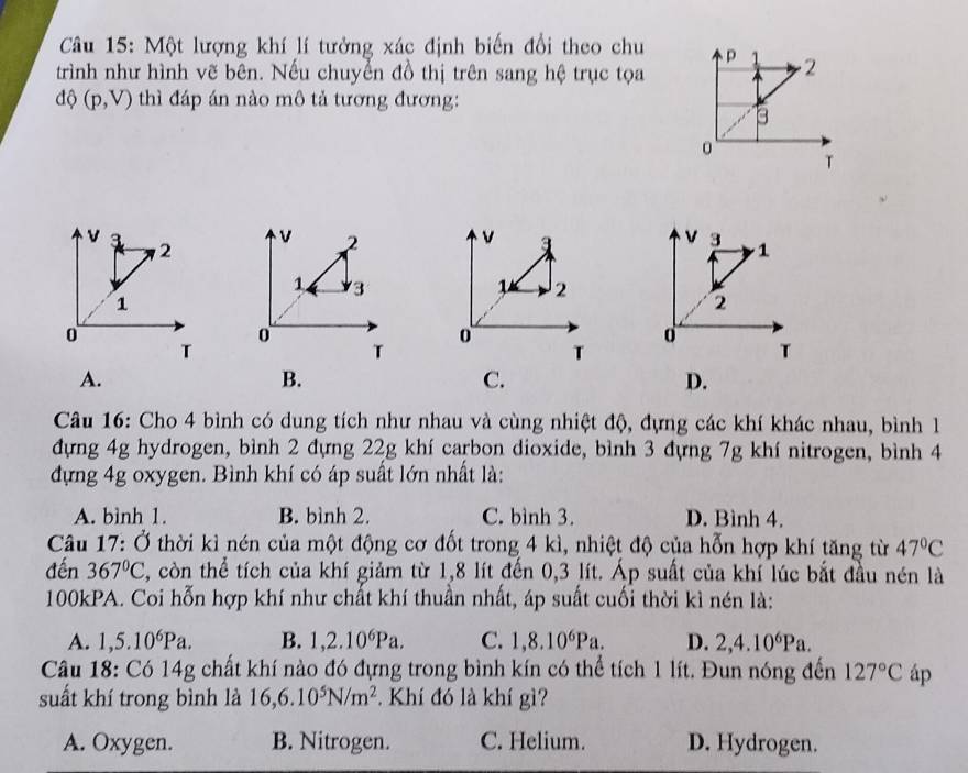 Một lượng khí lí tưởng xác định biến đổi theo chu
trình như hình vẽ bên. Nếu chuyển đồ thị trên sang hệ trục tọa
độ (p,V) thì đáp án nào mô tả tương đương:
2 v a 
1. 3 1 2
0
T
T
A.
B.
C.
D.
Câu 16: Cho 4 bình có dung tích như nhau và cùng nhiệt độ, đựng các khí khác nhau, bình l
đựng 4g hydrogen, bình 2 đựng 22g khí carbon dioxide, bình 3 đựng 7g khí nitrogen, bình 4
đựng 4g oxygen. Bình khí có áp suất lớn nhất là:
A. bình 1. B. bình 2. C. bình 3. D. Bình 4.
Câu 1 7: Ở thời kì nén của một động cơ đốt trong 4 kì, nhiệt độ của hỗn hợp khí tăng từ 47°C
đến 367°C , còn thể tích của khí giảm từ 1,8 lít đến 0,3 lít. Áp suất của khí lúc bắt đầu nén là
100kPA. Coi hỗn hợp khí như chất khí thuần nhất, áp suất cuối thời kì nén là:
A. 1,5.10^6Pa. B. 1,2.10^6Pa. C. 1,8.10^6Pa. D. 2, 4.10^6Pa. 
Câu 18: Có 14g chất khí nào đó đựng trong bình kín có thể tích 1 lít. Đun nóng đến 127°C áp
suất khí trong bình là 16, 6.10^5N/m^2. Khí đó là khí gì?
A. Oxygen. B. Nitrogen. C. Helium. D. Hydrogen.