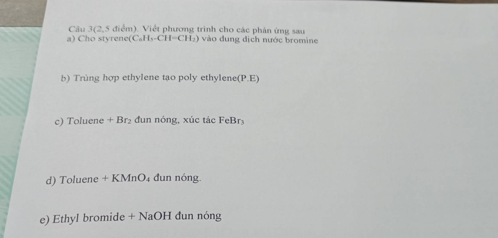 Câu 3(2,5 điểm). Viết phương trình cho các phản ứng sau 
a) Cho styrene (C_6H_5-CH=CH_2) vào dung dịch nước bromine 
b) Trùng hợp ethylene tạo poly ethylene(P.E) 
c) Toluene +Br_2 đun nóng, xúc tác FeBr_3
d) Toluene + KMnO₄ đun nóng. 
e) Ethyl bromide + NaOH đun nóng