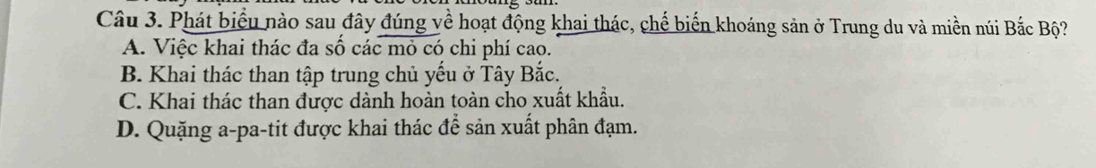 Phát biểu nào sau đây đúng về hoạt động khai thác, chế biến khoáng sản ở Trung du và miền núi Bắc Bộ?
A. Việc khai thác đa số các mỏ có chi phí cao.
B. Khai thác than tập trung chủ yếu ở Tây Bắc.
C. Khai thác than được dành hoàn toàn cho xuất khẩu.
D. Quặng a-pa-tit được khai thác để sản xuất phân đạm.