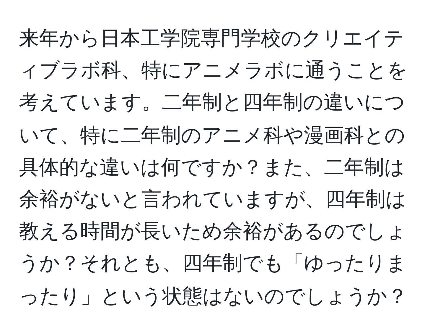 来年から日本工学院専門学校のクリエイティブラボ科、特にアニメラボに通うことを考えています。二年制と四年制の違いについて、特に二年制のアニメ科や漫画科との具体的な違いは何ですか？また、二年制は余裕がないと言われていますが、四年制は教える時間が長いため余裕があるのでしょうか？それとも、四年制でも「ゆったりまったり」という状態はないのでしょうか？