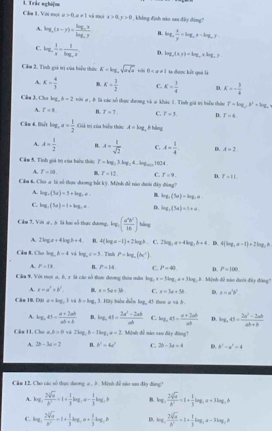 Trắc nghiệm
Câu 1. Với mọi a>0,a!= 1 vả mọi x>0,y>0 , khắng định nào sau đãy đũng?
A. log _a(x-y)=frac log _axlog _ay.
B. log _a x/y =log _ax-log _ay.
C. log _a 1/x =frac 1log _ax.
D. log _a(x,y)=log _ax,log _ay.
Cầu 2. Tính giả trị của biểu thức K=log _asqrt(asqrt a) với 0 ta được kết quả là
A. K= 4/3  K= 3/2  C. K= 3/4  D. K=- 3/4 
B.
Câu 3. Cho log _ab=2 với a , b là các số thực dương và a khác 1. Tính giâ trị biểu thức T=log _a^3b^6+log _alpha .
A. T=8. B. T=7. C. T=5. D. T=6.
Câu 4, Biết log _ba= 1/2 .Giá trị của biểu thức A=log 6 bàng
B.
A. A= 1/2 . A= 1/sqrt(2) . C. A= 1/4 . D. A=2.
Câu 5. Tinh giá trị của biểu thức T=log _23.log _34...log _1023 1024 .
A. T=10. B, T=12. C. T=9. D. T=11.
Câu 6, Cho # là số thực dương bắt kỳ. Mệnh đề nào dưới đây đùng?
A. log _5(5a)=5+log _5a.
B. log _5(5a)=log _5a.
C. log _5(5a)=1+log _5a.
D. log _5(5a)=1+a.
Câu 7. Với a , b là hai số thực dương, log _2( a^4b^2/16 ) bằng
A. 2log a+4log b+4. B. 4(log a-1)+2log b C. 2log _2a+4log _2b+4. D. 4(log _2a-1)+2log _2b.
Câu 8. Cho log _ab=4 và log _ac=5. Tinh P=log _x(bc^2).
A. P=18. B. P=14. C. P=40. D. P=100.
Câu 9. Với mọi a, b, x là các số thực dương thòa mãn log _2x=5log _2a+3log _2b 9 . Mệnh đề nào dưới đây đúng?
A. x=a^5+b^3. B. x=5a+3b. C. x=3a+5b. D. x=a^5b^3.
Cầu 10, Đặt a=log _23 và b=log _t 3. Hãy biểu diễn log _445 i theo a và b .
A. log _b45= (a+2ab)/ab+b  B. log _o45= (2a^2-2ab)/ab  C. log _a45= (a+2ab)/ab  D. log _445= (2a^2-2ab)/ab+b 
Câu 11. Cho a,b>0 và 2log _3b-3log _2a=2. Mệnh đề nào sau đây đùng?
A. 2b-3a=2 B. b^2=4a^3 C. 2b-3a=4 D. b^2-a^3=4
Câu 12. Cho các số thực dương a , b . Mệnh đề não sau đây dùng?
A. log _2 2sqrt[3](a)/b^3 =1+ 1/3 log _2a- 1/3 log _2b log _2 2sqrt[3](a)/b^3 =1+ 1/3 log _2a+3log _2b
B.
C. log _2 2sqrt[3](a)/b^3 =1+ 1/3 log _2a+ 1/3 log _2b D. log _2 2sqrt[3](a)/b^3 =1+ 1/3 log _2a-3log _2b