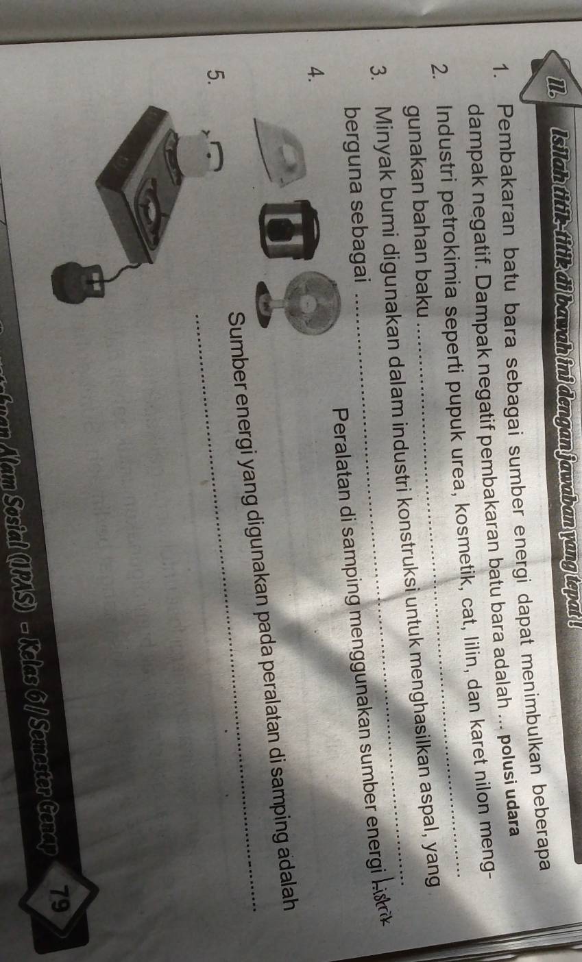 ll. Isilah titik-titik di bawah ini dengan jawaban yang tepat . 
1. Pembakaran batu bara sebagai sumber energi dapat menimbulkan beberapa 
dampak negatif. Dampak negatif pembakaran batu bara adalah ... polusi udara 
2. Industri petrokimia seperti pupuk urea, kosmetik, cat, lilin, dan karet nilon meng- 
gunakan bahan baku 
3. Minyak bumi digunakan dalam industri konstruksi untuk menghasilkan aspal, yang 
Peralata d mpi a a mb rg hi 
berguna sebagai 
4. 
umber energi yang digunakan pada peralatan di samping adalah 
5. 
f uan Alam Sosial (IPAS) - Kelas 6 / Semester Genap 79