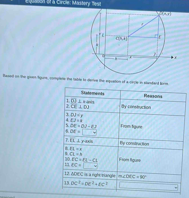 Equation of a Circle: Mastery Test
Based on the given figure, complete the table to derive the equation of a circle in standard form.
Statements Reasons
1. overline DJ⊥ x-axis
2. overline CE⊥ DJ By construction
3. DJ=y
4、 EJ=k
5. DE=DJ-EJ From figure
6. DE=□
7. overline EL ⊥ y-axis By construction
8. EL=x
9、 CL=h
10. EC=EL-CL From figure
11. EC=□
12. △ DEC is a right triangle m∠ DEC=90°
13. DC^2=DE^2+EC^2