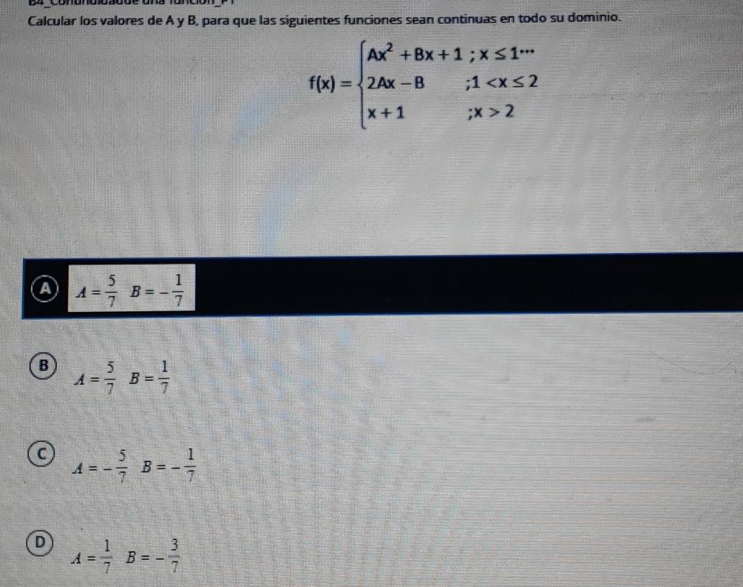 Conond oa0de una 1à
Calcular los valores de A y B, para que las siguientes funciones sean continuas en todo su dominio.
f(x)=beginarrayl Ax^2+Bx+1;x≤ 1^(+ax) 2Ax-B;1 2endarray.
A A= 5/7 B=- 1/7 
B A= 5/7 B= 1/7 
C A=- 5/7 B=- 1/7 
D A= 1/7 B=- 3/7 