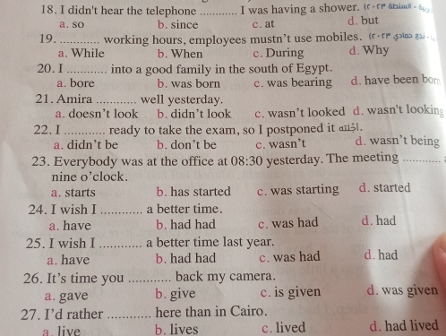 didn't hear the telephone _I was having a shower. rre aman -a
a. so b. since c. at d. but
19._ working hours, employees mustn’t use mobiles. ( go go
a. While b. When c. During d. Why
20. I_ into a good family in the south of Egypt.
a. bore b. was born c. was bearing d. have been bom
21. Amira _well yesterday.
a. doesn’t look b. didn’t look c. wasn’t looked d. wasn't lookin
22. I _ready to take the exam, so I postponed it an.
a. didn’t be b. don’t be c. wasn’t d. wasn’t being
23. Everybody was at the office at 08:30 yesterday. The meeting_
nine o’clock.
a. starts b. has started c. was starting d. started
24. I wish I _a better time.
a. have b. had had c. was had d. had
25. I wish I_ a better time last year.
a. have b. had had c. was had d. had
26. It’s time you _back my camera.
a. gave b. give c. is given d. was given
27. I’d rather _here than in Cairo.
a live b. lives c. lived d. had lived