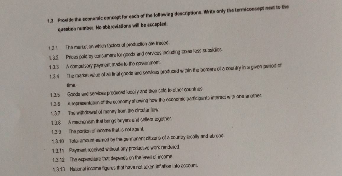 1.3 Provide the economic concept for each of the following descriptions. Write only the term/concept next to the 
question number. No abbreviations will be accepted. 
1.3.1 The market on which factors of production are traded. 
1.3.2 Prices paid by consumers for goods and services including taxes less subsidies. 
1.3.3 A compulsory payment made to the government. 
1.3.4 The market value of all final goods and services produced within the borders of a country in a given period of 
time. 
1.3.5 Goods and services produced locally and then sold to other countries. 
1.3.6 A representation of the economy showing how the economic participants interact with one another. 
1.3.7 The withdrawal of money from the circular flow. 
1.3.8 A mechanism that brings buyers and sellers together. 
1.3.9 The portion of income that is not spent. 
1.3.10 Total amount earned by the permanent citizens of a country locally and abroad. 
1.3.11 Payment received without any productive work rendered. 
1.3.12 The expenditure that depends on the level of income. 
1.3.13 National income figures that have not taken inflation into account.