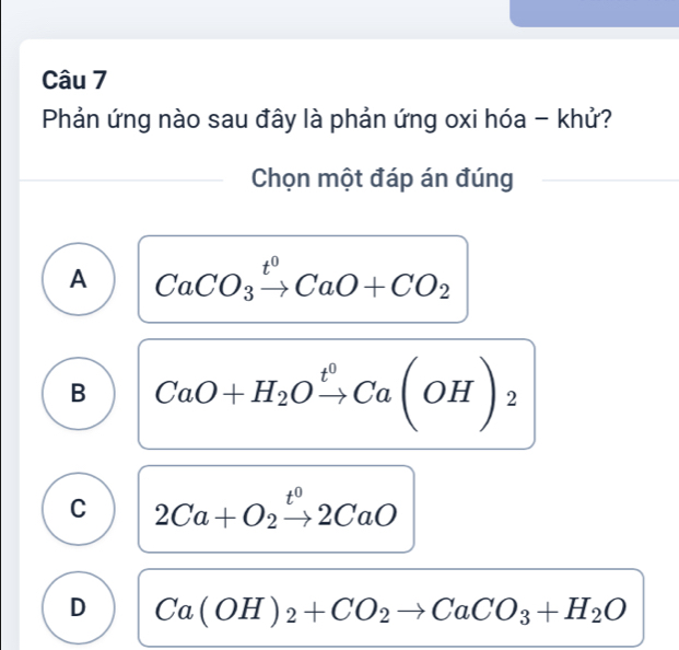 Phản ứng nào sau đây là phản ứng oxi hóa - khử?
Chọn một đáp án đúng
A CaCO_3xrightarrow t^0CaO+CO_2
B CaO+H_2Oxrightarrow t^0Ca(OH)_2
C 2Ca+O_2xrightarrow t^02CaO
D Ca(OH)_2+CO_2to CaCO_3+H_2O