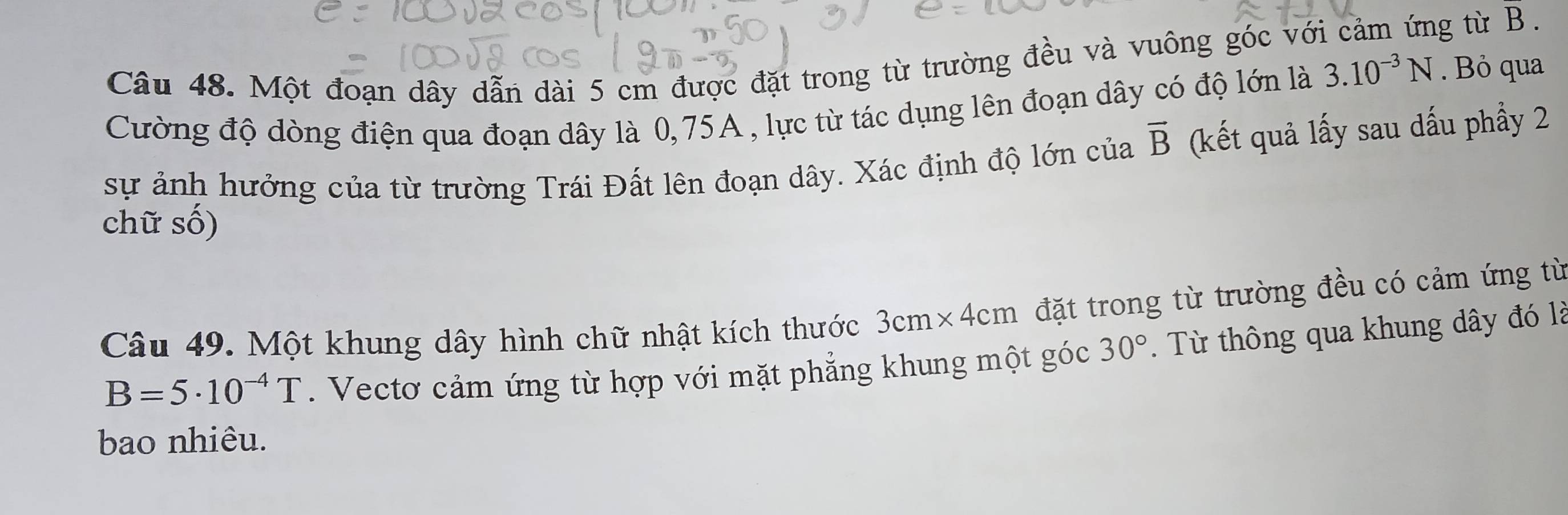 Một đoạn dây dẫn dài 5 cm được đặt trong từ trường đều và vuông góc với cảm ứng từ B. 
Cường độ dòng điện qua đoạn dây là 0,75A , lực từ tác dụng lên đoạn dây có độ lớn là 3.10^(-3)N. Bỏ qua 
sự ảnh hưởng của từ trường Trái Đất lên đoạn dây. Xác định độ lớn của vector B (kết quả lấy sau dấu phầy 2 
chữ số) 
Câu 49. Một khung dây hình chữ nhật kích thước 3cm* 4cm đặt trong từ trường đều có cảm ứng từ
B=5· 10^(-4)T. Vectơ cảm ứng từ hợp với mặt phẳng khung một góc 30°. Từ thông qua khung dây đó là 
bao nhiêu.