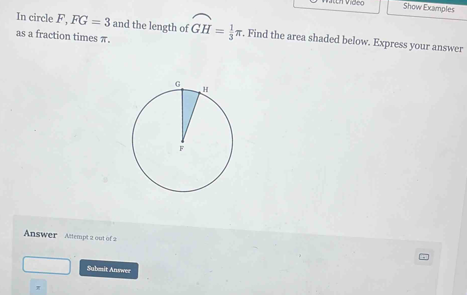 Vátch Vídeo Show Examples 
In circle F, FG=3 and the length of overline GH= 1/3 π. Find the area shaded below. Express your answer 
as a fraction times π. 
Answer Attempt 2 out of 2 
Submit Answer
π