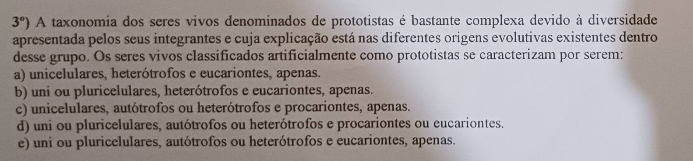 3°) A taxonomia dos seres vivos denominados de prototistas é bastante complexa devido à diversidade
apresentada pelos seus integrantes e cuja explicação está nas diferentes origens evolutivas existentes dentro
desse grupo. Os seres vivos classificados artificialmente como prototistas se caracterizam por serem:
a) unicelulares, heterótrofos e eucariontes, apenas.
b) uni ou pluricelulares, heterótrofos e eucariontes, apenas.
c) unicelulares, autótrofos ou heterótrofos e procariontes, apenas.
d) uni ou pluricelulares, autótrofos ou heterótrofos e procariontes ou eucariontes.
e) uni ou pluricelulares, autótrofos ou heterótrofos e eucariontes, apenas.