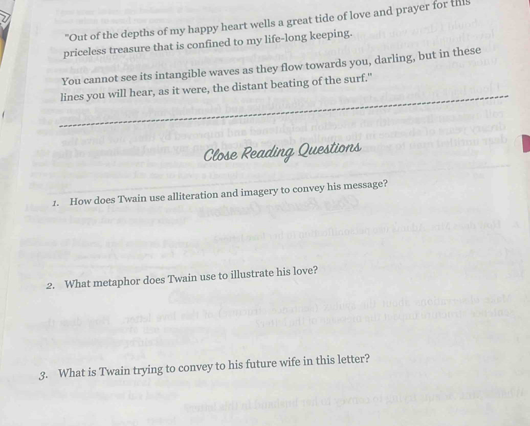 "Out of the depths of my happy heart wells a great tide of love and prayer for this 
priceless treasure that is confined to my life-long keeping. 
You cannot see its intangible waves as they flow towards you, darling, but in these 
lines you will hear, as it were, the distant beating of the surf." 
Close Reading Questions 
1. How does Twain use alliteration and imagery to convey his message? 
2. What metaphor does Twain use to illustrate his love? 
3. What is Twain trying to convey to his future wife in this letter?