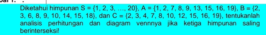 Diketahui himpunan S= 1,2,3,...,20 , A= 1,2,7,8,9,13,15,16,19 , B= 2,
3,6,8,9,10,14,15,18 , dan C= 2,3,4,7,8,10,12,15,16,19 , tentukanlah 
analisis perhitungan dan diagram vennnya jika ketiga himpunan saling 
berinterseksi!