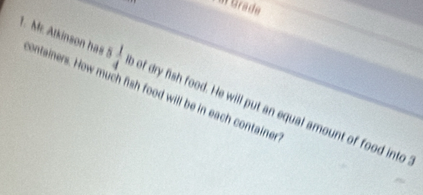 Mr. Atkinson has 5  1/4  e of dry fish food. He will put an equal amount of food into 
ontainers. How much fish food will be in each container