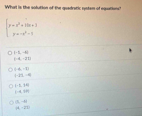 What is the solution of the quadratic system of equations?
beginarrayl y=x^2+10x+3 y=-x^2-5endarray.
(-1,-6)
(-4,-21)
(-6,-1)
(-21,-4)
(-1,14)
(-4,59)
(1,-6)
(4,-21)