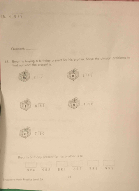 beginarrayr 4encloselongdiv 812endarray
Quotient:_
16. Bryan is buying a birthday present for his brother. Solve the division problems to
find out what the present is.
M beginarrayr 2encloselongdiv 17endarray R beginarrayr 6encloselongdiv 43endarray
E beginarrayr 8encloselongdiv 55endarray A beginarrayr 4encloselongdiv 38endarray
c beginarrayr 7encloselongdiv 60endarray
Bryan's birthday present for his brother is a:
8 R 4 9 R 2 8 R 1 6 R 7 7 R1 9 R 2
73
Singopore Math Proctice Level 3A