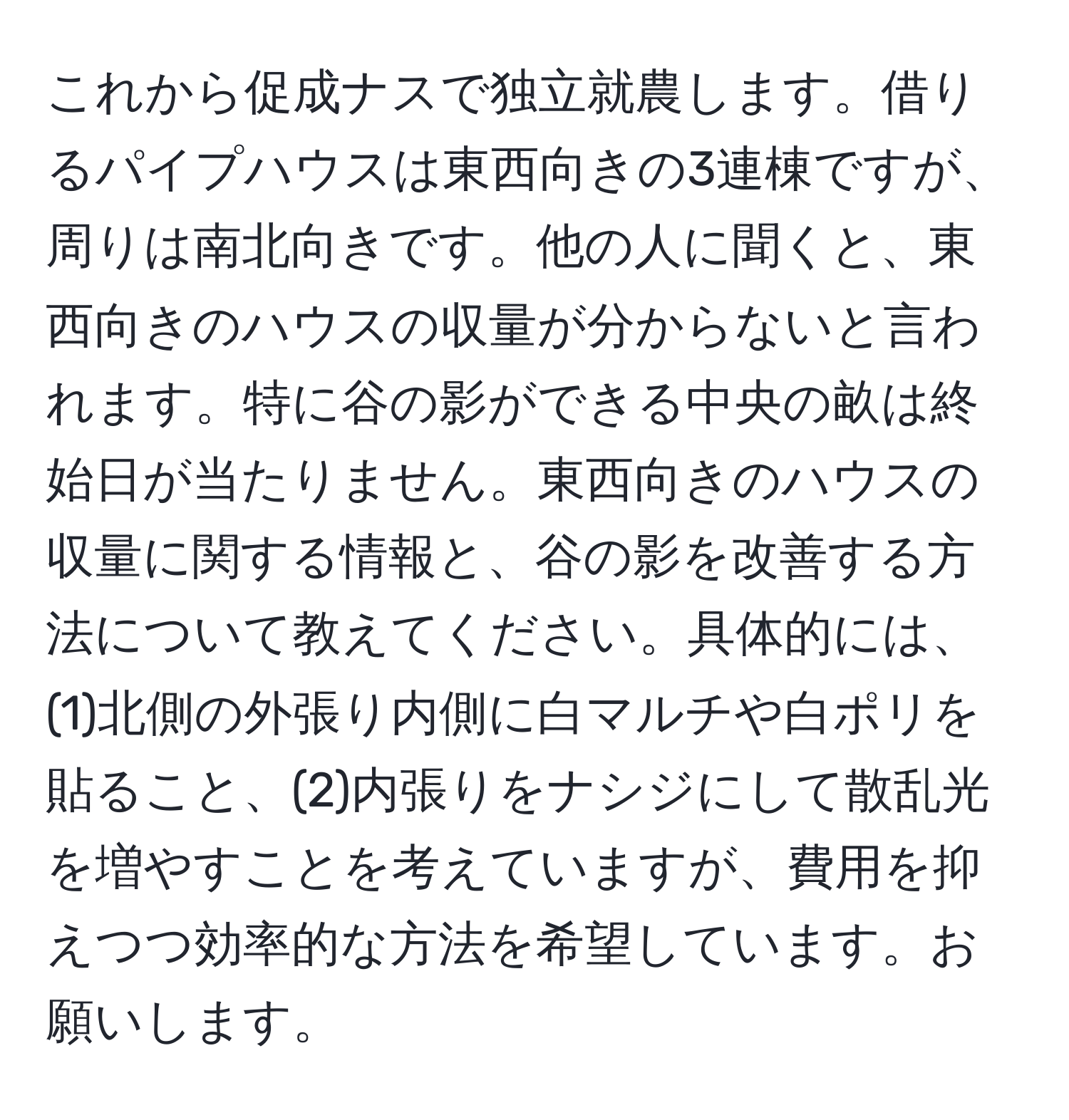 これから促成ナスで独立就農します。借りるパイプハウスは東西向きの3連棟ですが、周りは南北向きです。他の人に聞くと、東西向きのハウスの収量が分からないと言われます。特に谷の影ができる中央の畝は終始日が当たりません。東西向きのハウスの収量に関する情報と、谷の影を改善する方法について教えてください。具体的には、(1)北側の外張り内側に白マルチや白ポリを貼ること、(2)内張りをナシジにして散乱光を増やすことを考えていますが、費用を抑えつつ効率的な方法を希望しています。お願いします。