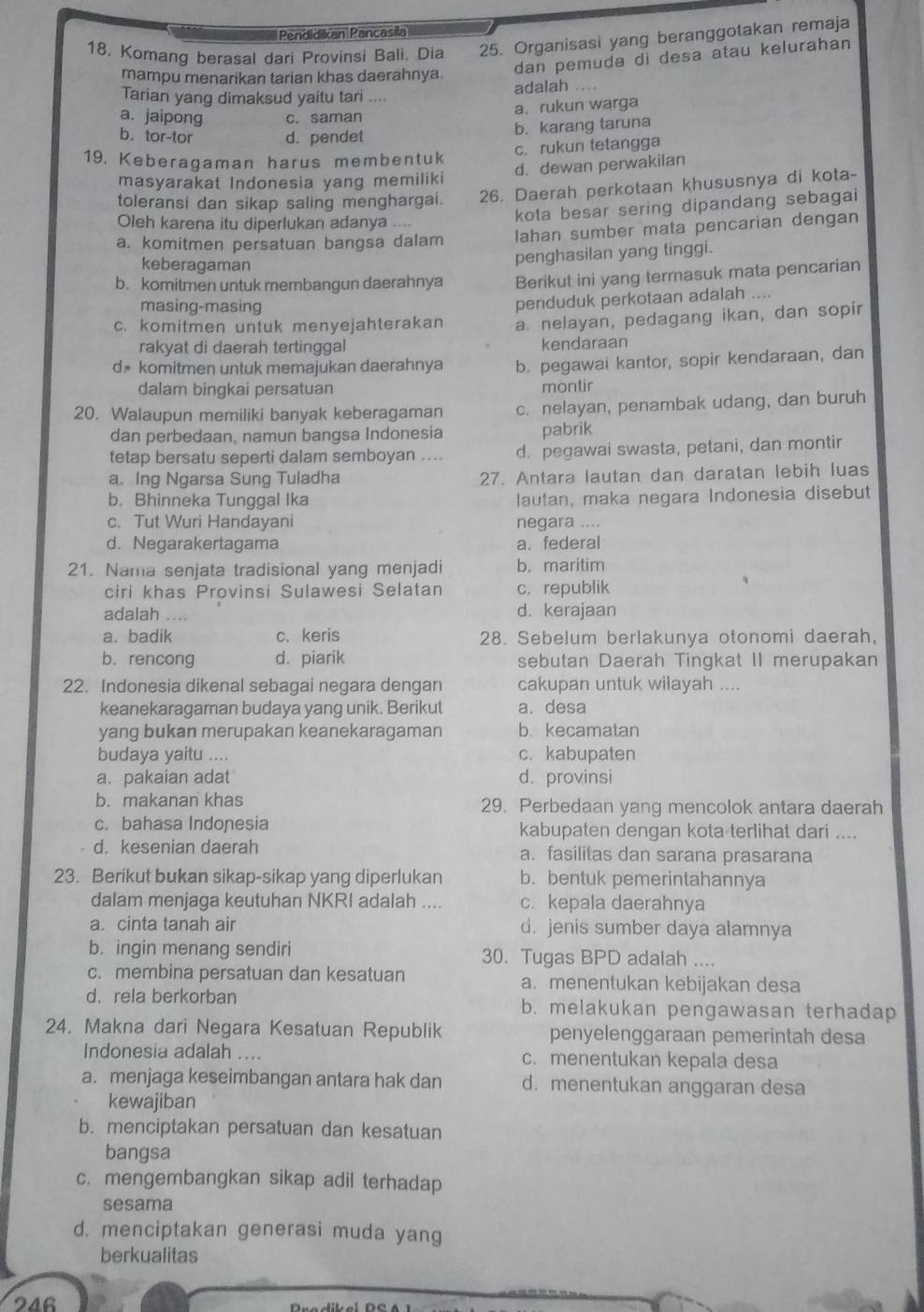 Pendidikan Pancasila
18. Komang berasal dari Provinsi Bali. Dia 25. Organisasi yang beranggotakan remaja
mampu menarikan tarian khas daerahnya. dan pemuda di desa atau kelurahan
Tarian yang dimaksud yaitu tari .... adalah ....
a. jaipong c. saman a. rukun warga
b. tor-tor d. pendet
b. karang taruna
c. rukun tetangga
19. Keberagaman harus membentuk
masyarakat Indonesia yang memiliki d. dewan perwakilan
toleransi dan sikap saling menghargai. 26. Daerah perkotaan khususnya di kota-
kota besar sering dipandang sebagai
Oleh karena itu diperlukan adanya ....
a. komitmen persatuan bangsa dalam lahan sumber mata pencarian dengan
keberagaman
penghasilan yang tinggi.
b. komitmen untuk membangun daerahnya Berikut ini yang termasuk mata pencarian
masing-masing
penduduk perkotaan adalah ....
c. komitmen untuk menyejahterakan a. nelayan, pedagang ikan, dan sopir
rakyat di daerah tertinggal kendaraan
d komitmen untuk memajukan daerahnya b. pegawai kantor, sopir kendaraan, dan
dalam bingkai persatuan montir
20. Walaupun memiliki banyak keberagaman c. nelayan, penambak udang, dan buruh
dan perbedaan, namun bangsa Indonesia pabrik
tetap bersatu seperti dalam semboyan .... d. pegawai swasta, petani, dan montir
a. Ing Ngarsa Sung Tuladha 27. Antara lautan dan daratan lebih luas
b. Bhinneka Tunggal Ika lautan, maka negara Indonesia disebut
c. Tut Wuri Handayani negara ....
d. Negarakertagama a. federal
21. Nama senjata tradisional yang menjadi b. maritim
ciri khas Provinsi Sulawesi Selatan c. republik
adalah .. d. kerajaan
a. badik c. keris 28. Sebelum berlakunya otonomi daerah,
b. rencong d. piarik sebutan Daerah Tingkat II merupakan
22. Indonesia dikenal sebagai negara dengan cakupan untuk wilayah ....
keanekaragaman budaya yang unik. Berikut a. desa
yang bukan merupakan keanekaragaman b. kecamatan
budaya yaitu .... c. kabupaten
a. pakaian adat d. provinsi
b. makanan khas 29. Perbedaan yang mencolok antara daerah
c. bahasa Indonesia kabupaten dengan kota terlihat dari ....
d. kesenian daerah a. fasilitas dan sarana prasarana
23. Berikut bukan sikap-sikap yang diperlukan b.bentuk pemerintahannya
dalam menjaga keutuhan NKRI adalah .... c. kepala daerahnya
a. cinta tanah air d. jenis sumber daya alamnya
b. ingin menang sendiri 30. Tugas BPD adalah ....
c. membina persatuan dan kesatuan a. menentukan kebijakan desa
d. rela berkorban b. melakukan pengawasan terhadap
24. Makna dari Negara Kesatuan Republik penyelenggaraan pemerintah desa
Indonesia adalah .... c. menentukan kepala desa
a. menjaga keseimbangan antara hak dan d. menentukan anggaran desa
kewajiban
b. menciptakan persatuan dan kesatuan
bangsa
c. mengembangkan sikap adil terhadap
sesama
d. menciptakan generasi muda yang
berkualitas
246