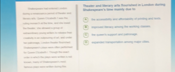 Stakkspuen Cadantered Lcon Theater and literary arts flourished in London during
durng a emaissance gened af theuler and Shakespeare's time mainly due to
ierary wths Queen Bizabeth 1 was the A the accessibility and affordability of printing and lexts.
ruling numh at be tme; and; she loved
the theale; she ailowet a groug o improved iteracy among the working casses.
atousdinary, woung wders, to resbase that Cthe queen's support and patronage.
creaitwly a an sipouring of af, and under
her altonage, Landan tiden kunshed D expanded transportation among major cltes.
Stake peare 's glays were affen gerfarmet
in Garen Bastedh t Tough te cui
ader in whih the plays wen witen is mat
lenown, many of Stakes pear's most
tanous giaes vere wrtten hurig e