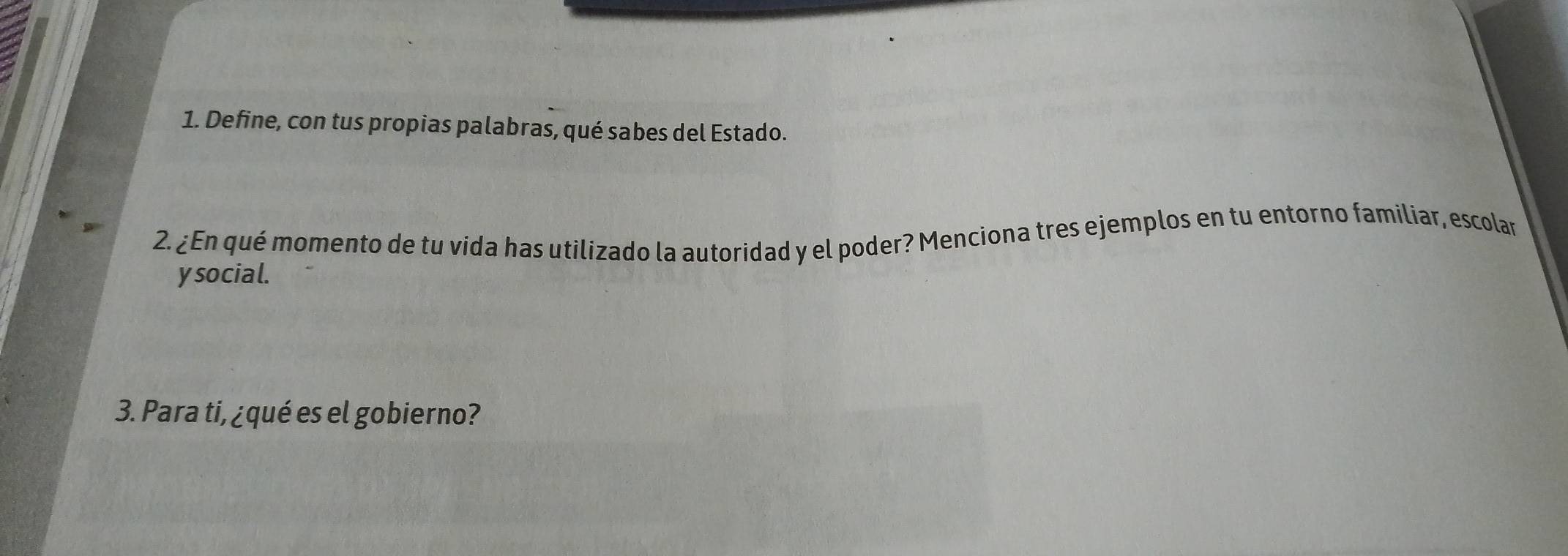 Define, con tus propias palabras, qué sabes del Estado. 
2. ¿En qué momento de tu vida has utilizado la autoridad y el poder? Menciona tres ejemplos en tu entorno familiar, escolar 
y social. 
3. Para ti, ¿qué es el gobierno?