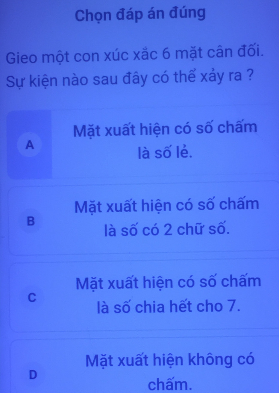 Chọn đáp án đúng
Gieo một con xúc xắc 6 mặt cân đối.
Sự kiện nào sau đây có thể xảy ra ?
Mặt xuất hiện có số chấm
A
là số lẻ.
Mặt xuất hiện có số chấm
B
là số có 2 chữ số.
Mặt xuất hiện có số chấm
C
là số chia hết cho 7.
Mặt xuất hiện không có
D
chấm.