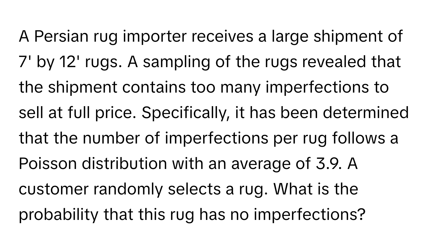 A Persian rug importer receives a large shipment of 7' by 12' rugs. A sampling of the rugs revealed that the shipment contains too many imperfections to sell at full price. Specifically, it has been determined that the number of imperfections per rug follows a Poisson distribution with an average of 3.9. A customer randomly selects a rug. What is the probability that this rug has no imperfections?