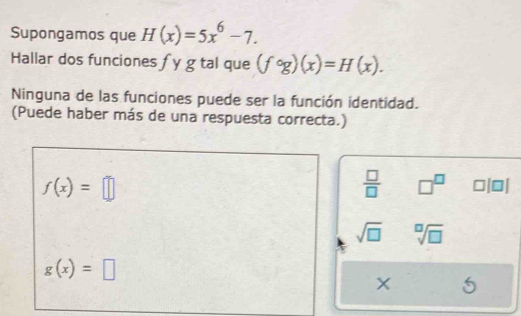 Supongamos que H(x)=5x^6-7. 
Hallar dos funciones f y g tal que (fcirc g)(x)=H(x). 
Ninguna de las funciones puede ser la función identidad. 
(Puede haber más de una respuesta correcta.)
f(x)=□
 □ /□   □^(□) ooi
sqrt(□ ) sqrt[□](□ )
g(x)=□
X 5