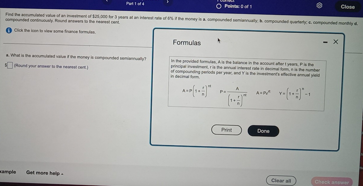 Close 
Find the accumulated value of an investment of $25,000 for 3 years at an interest rate of 6% if the money is a. compounded semiannually; b. compounded quarterly; c. compounded monthly d. 
compounded continuously. Round answers to the nearest cent. 
Click the icon to view some finance formulas. 
Formulas 
a. What is the accumulated value if the money is compounded semiannually? In the provided formulas, A is the balance in the account after t years, P is the 
principal investment, r is the annual interest rate in decimal form, n is the number 
S (Round your answer to the nearest cent.) of compounding periods per year, and Y is the investment's effective annual yield 
in decimal form.
A=P(1+ r/n )^nt P=frac A(1+ r/n )^nt A=Pe^(rt) Y=(1+ r/n )^n-1
Print Done 
ample Get more help ^ Check answer 
Clear all