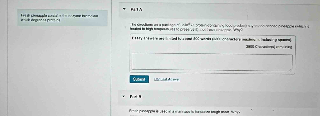 Fresh pineapple contains the enzyme bromelain 
which degrades proteins 
The directions on a package of Jello^3 (a protein-containing food product) say to add canned pineapple (which is 
heated to high temperatures to preserve it), not fresh pineapple. Why? 
Essay answers are limited to about 500 words (3800 characters maximum, including spaces).
3800 Character(s) remaining 
Submit Request Answer 
Part B 
Fresh pineapple is used in a marinade to tenderize tough meat. Why?