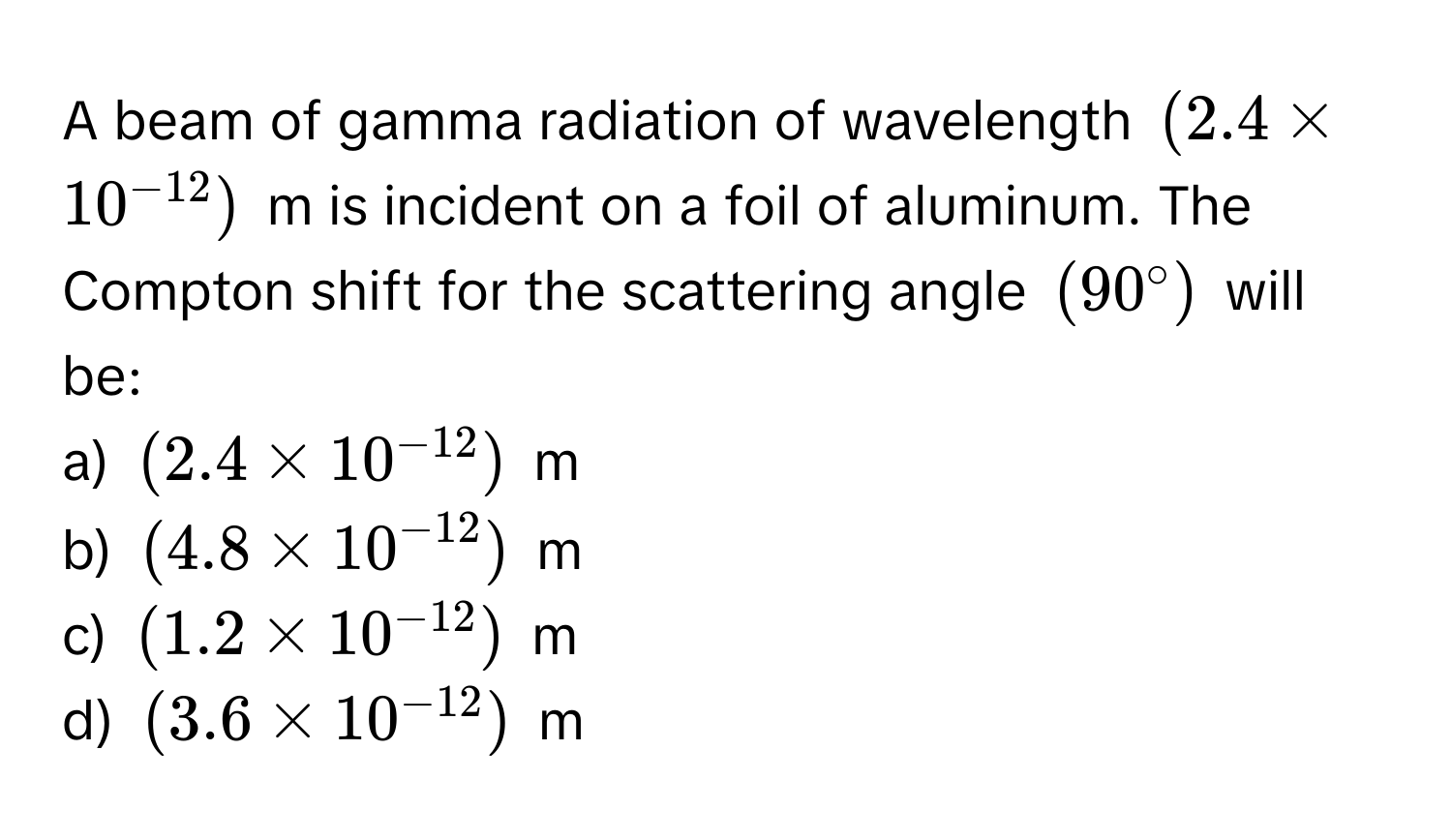 A beam of gamma radiation of wavelength $(2.4 * 10^(-12))$ m is incident on a foil of aluminum. The Compton shift for the scattering angle $(90°$ will be:

a) $(2.4 * 10^-12))$ m 
b) $(4.8 * 10^(-12))$ m 
c) $(1.2 * 10^(-12))$ m 
d) $(3.6 * 10^(-12))$ m