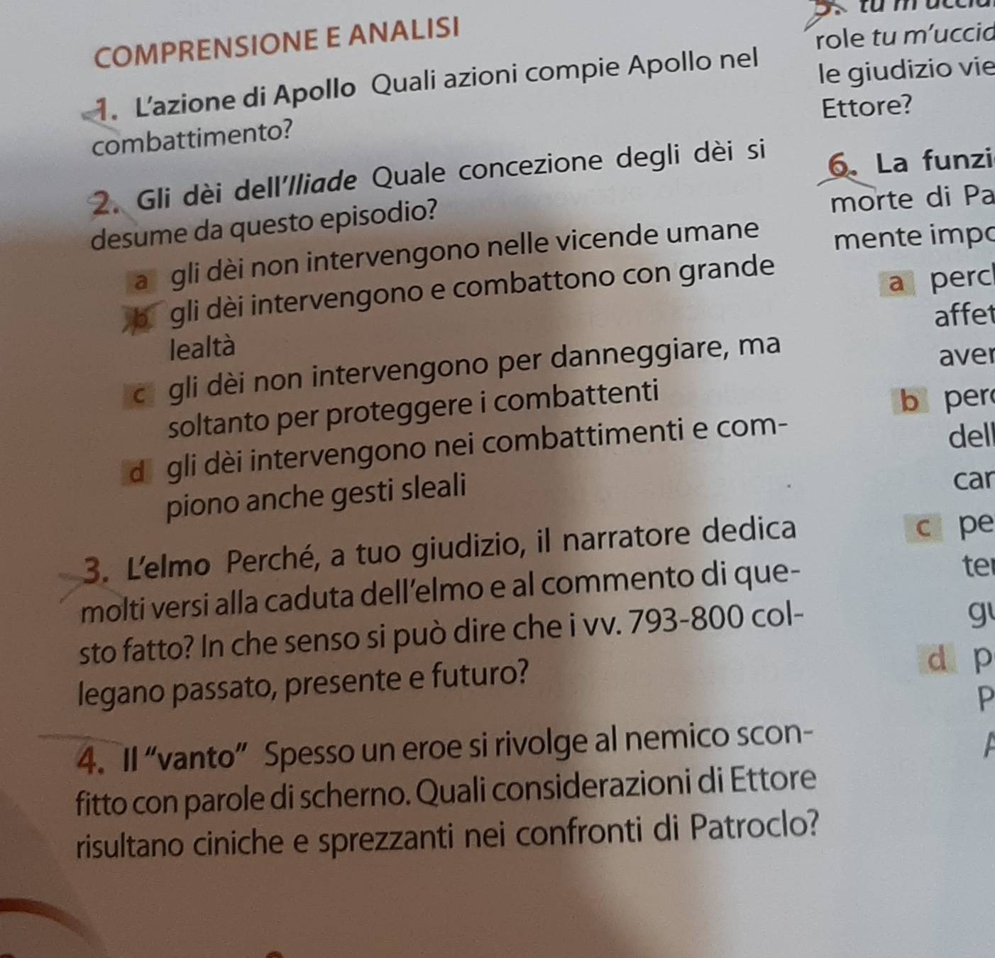 COMPRENSIONE E ANALISI
role tu m’uccid
1. L'azione di Apollo Quali azioni compie Apollo nel le giudizio vie
combattimento? Ettore?
2. Gli dèi dell'Iliade Quale concezione degli dèi si 6 、 La funzi
desume da questo episodio?
morte di Pa
a gli dèi non intervengono nelle vicende umane mente impo
a perc
bú gli dèi intervengono e combattono con grande
affet
lealtà
cā gli dèi non intervengono per danneggiare, ma
aver
soltanto per proteggere i combattenti
b per
dā gli dèi intervengono nei combattimenti e com-
dell
piono anche gesti sleali
car
3. L'elmo Perché, a tuo giudizio, il narratore dedica c pe
molti versi alla caduta dell’elmo e al commento di que-
te
sto fatto? In che senso si può dire che i vv. 793-800 col-
g
legano passato, presente e futuro?
d p
P
4. II “vanto” Spesso un eroe si rivolge al nemico scon-
fitto con parole di scherno. Quali considerazioni di Ettore
risultano ciniche e sprezzanti nei confronti di Patroclo?