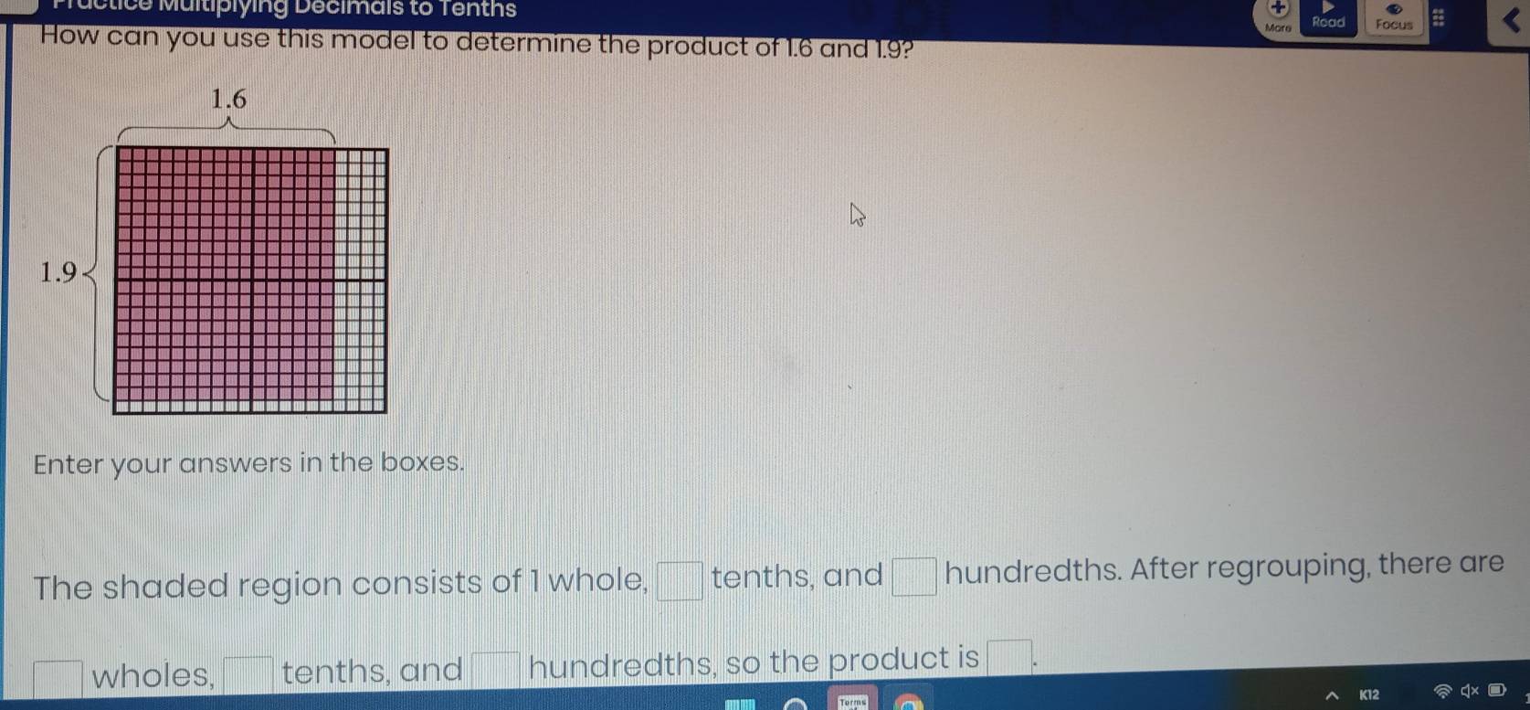 ce Multiplying Decimais to Tenths 
Focus = 
How can you use this model to determine the product of 1.6 and 1.9? 
Enter your answers in the boxes. 
The shaded region consists of 1 whole, □ tenths, and □ hundredths. After regrouping, there are 
wholes, tenths, and hundredths, so the product is □. 
K12