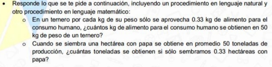 Responde lo que se te pide a continuación, incluyendo un procedimiento en lenguaje natural y 
otro procedimiento en lenguaje matemático: 
o En un ternero por cada kg de su peso sólo se aprovecha 0.33 kg de alimento para el 
consumo humano, ¿cuántos kg de alimento para el consumo humano se obtienen en 50
kg de peso de un ternero? 
Cuando se siembra una hectárea con papa se obtiene en promedio 50 toneladas de 
producción, ¿cuántas toneladas se obtienen si sólo sembramos 0.33 hectáreas con 
papa?