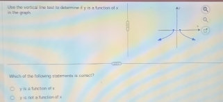 in the graph. Use the vertical line test to determine if y is a function of x
Which of the following statements is comect?
y ii a funcsion of x
y is nor a fumction of x