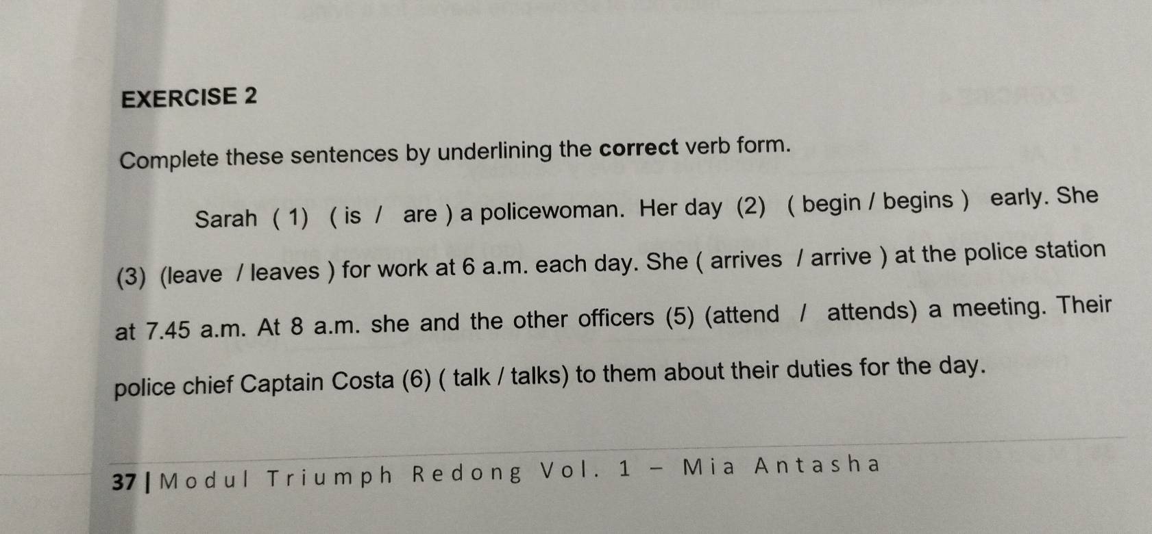 Complete these sentences by underlining the correct verb form. 
Sarah ( 1) ( is / are ) a policewoman. Her day (2) ( begin / begins ) early. She 
(3) (leave / leaves ) for work at 6 a.m. each day. She ( arrives / arrive ) at the police station 
at 7.45 a.m. At 8 a.m. she and the other officers (5) (attend / attends) a meeting. Their 
police chief Captain Costa (6) ( talk / talks) to them about their duties for the day. 
37 | Modul Triumph Redong Vol. 1 - Mia Antasha