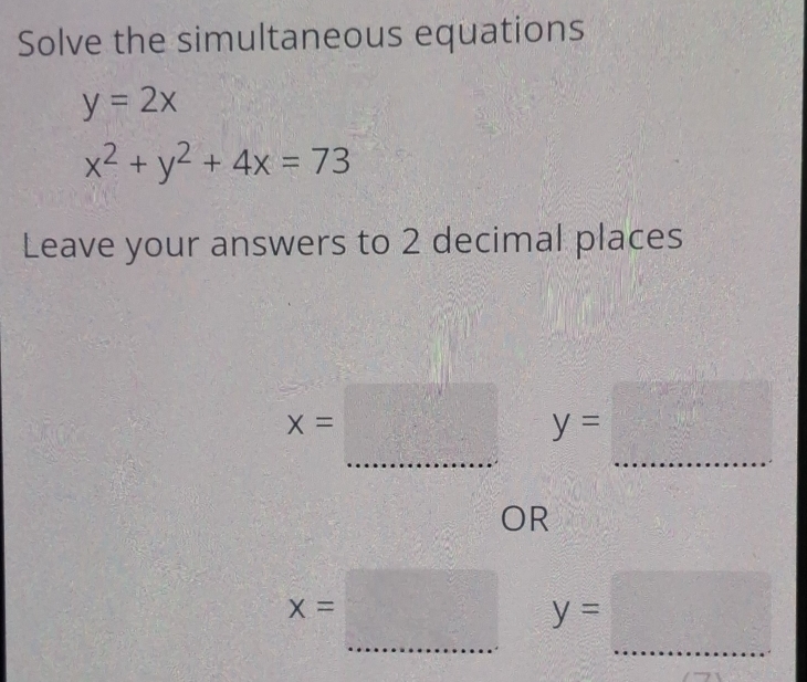 Solve the simultaneous equations
y=2x
x^2+y^2+4x=73
Leave your answers to 2 decimal places
x=□ y=□
OR
x=□ y=□