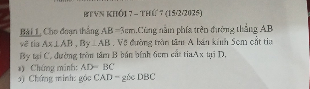 BTVN KHÓI 7 - THỨ 7 (15/2/2025) 
Bài 1, Cho đoạn thắng AB=3cm.Cùng nằm phía trên đường thắng AB
vế tia Ax⊥ AB, By⊥ AB. Vẽ đường tròn tâm A bán kính 5cm cắt tia 
By tại C, đường tròn tâm B bán bính 6cm cắt tiaAx tại D. 
*) Chứng minh: AD=BC
5) Chứng minh: g6cCAD=g6cDBC