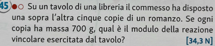 45)●○ Su un tavolo di una libreria il commesso ha disposto 
una sopra l’altra cinque copie di un romanzo. Se ogni 
copia ha massa 700 g, qual è il modulo della reazione 
vincolare esercitata dal tavolo? [34,3N]