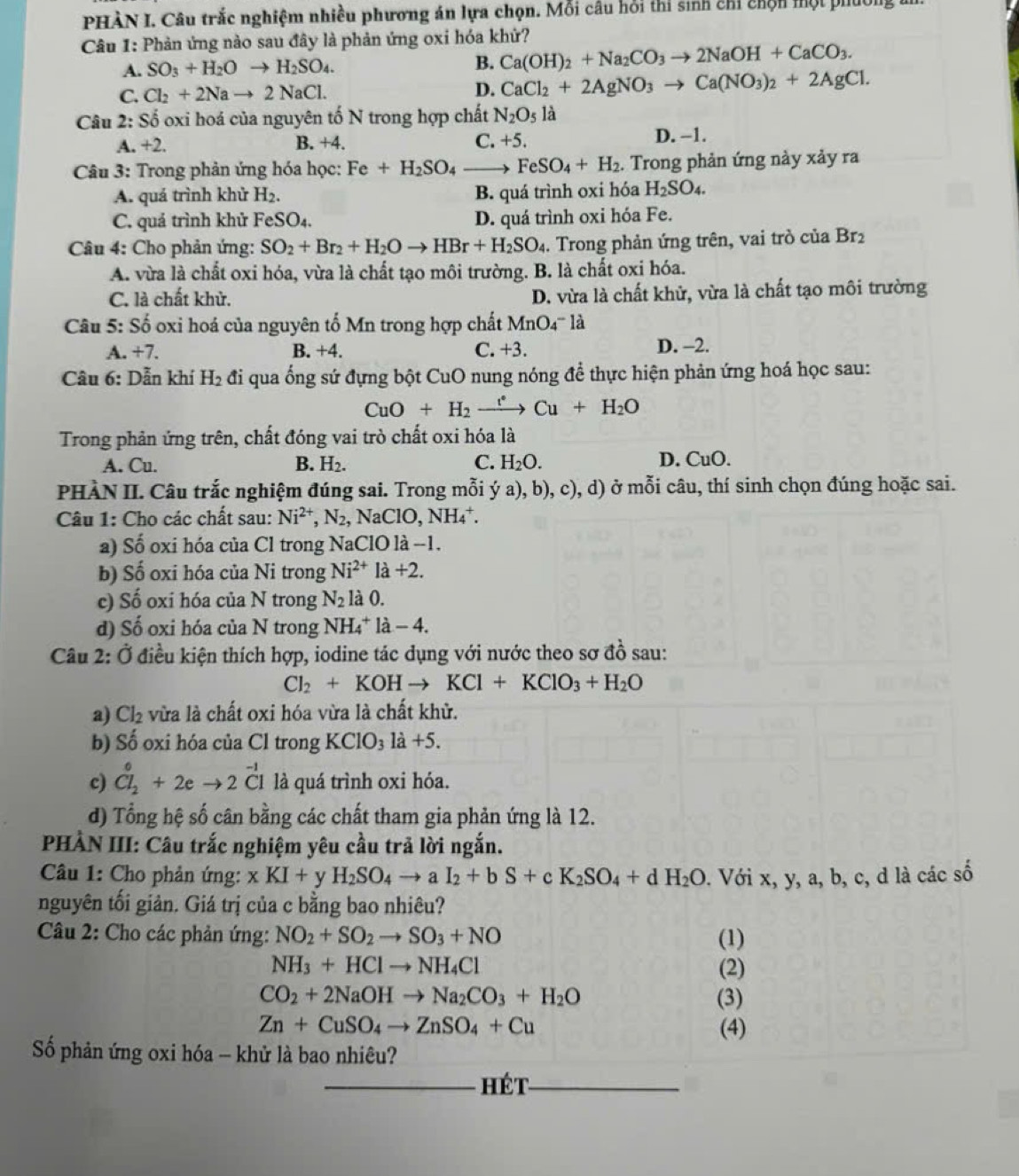 PHÀN I. Câu trắc nghiệm nhiều phương án lựa chọn. Mỗi câu hồi thi sinh chỉ chộn một phúo
Câu 1: Phản ứng nào sau đây là phản ứng oxi hóa khứ?
A. SO_3+H_2Oto H_2SO_4.
B. Ca(OH)_2+Na_2CO_3to 2NaOH+CaCO_3.
C. Cl_2+2Nato 2NaCl. D. CaCl_2+2AgNO_3to Ca(NO_3)_2+2AgCl.
Câu 2: Số oxi hoá của nguyên tố N trong hợp chất N_2O_5 là
A. +2. B. +4. C. +5. D. −1.
Câu 3: Trong phản ứng hóa học: Fe+H_2SO_4- FeSO_4+H_2. Trong phản ứng này xảy ra
A. quá trình khử H_2. B. quá trình oxi hóa H_2SO_4.
C. quá trình khử FeSO_4. D. quá trình oxi hóa Fe.
Câu 4: Cho phản ứng: SO_2+Br_2+H_2Oto HBr+H_2SO_4. Trong phản ứng trên, vai trò của Br_2
A. vừa là chất oxi hóa, vừa là chất tạo môi trường. B. là chất oxi hóa.
C. là chất khử. D. vừa là chất khử, vừa là chất tạo môi trường
Câu 5: Số oxi hoá của nguyên tố Mn trong hợp chất MnO4''' là
A. +7. B. +4. C. +3. D. -2.
Câu 6: Dẫn khí H_2 đi qua ống sứ đựng bột CuO nung nóng để thực hiện phản ứng hoá học sau:
CuO+H_2 xrightarrow e+Cu+H_2O
Trong phản ứng trên, chất đóng vai trò chất oxi hóa là
A. Cu. B. H_2. C. H_2O. D. CuO.
PHÀN II. Câu trắc nghiệm đúng sai. Trong mỗi ý a), b), c), d) ở mỗi câu, thí sinh chọn đúng hoặc sai.
Câu 1: Cho các chất sau: Ni^(2+),N_2 , NaCl O,NH_4^(+.
a) Số oxi hóa của Cl trong NaClO là −1.
b) Số oxi hóa của Ni trong Ni^2+)la+2.
c) Số oxi hóa của N trong N_2 là 0.
d) Số oxi hóa của N trong NH_4^(+ la-4.
Câu 2: Ở điều kiện thích hợp, iodine tác dụng với nước theo sơ đồ sau:
Cl_2)+KOHto KCl+KClO_3+H_2O
a) Cl_2 vừa là chất oxi hóa vừa là chất khử.
b) Số oxi hóa của Cl trong KClO_31a+5.
c) Cl_2^(0+2eto 2Cl là quá trình oxi hóa.
d) Tổng hệ số cân bằng các chất tham gia phản ứng là 12.
PHÀN III: Câu trắc nghiệm yêu cầu trả lời ngắn.
Câu 1: Cho phản ứng: xKI+ y H_2)SO_4to aI_2+bS+cK_2SO_4+dH_2O. Với x, y, a, b, c, d là các số
nguyên tối giản. Giá trị của c bằng bao nhiêu?
Câu 2: Cho các phản ứng: NO_2+SO_2to SO_3+NO (1)
NH_3+HClto NH_4Cl (2)
CO_2+2NaOHto Na_2CO_3+H_2O (3)
Zn+CuSO_4to ZnSO_4+Cu (4)
Số phản ứng oxi hóa - khử là bao nhiêu?
_Hét_