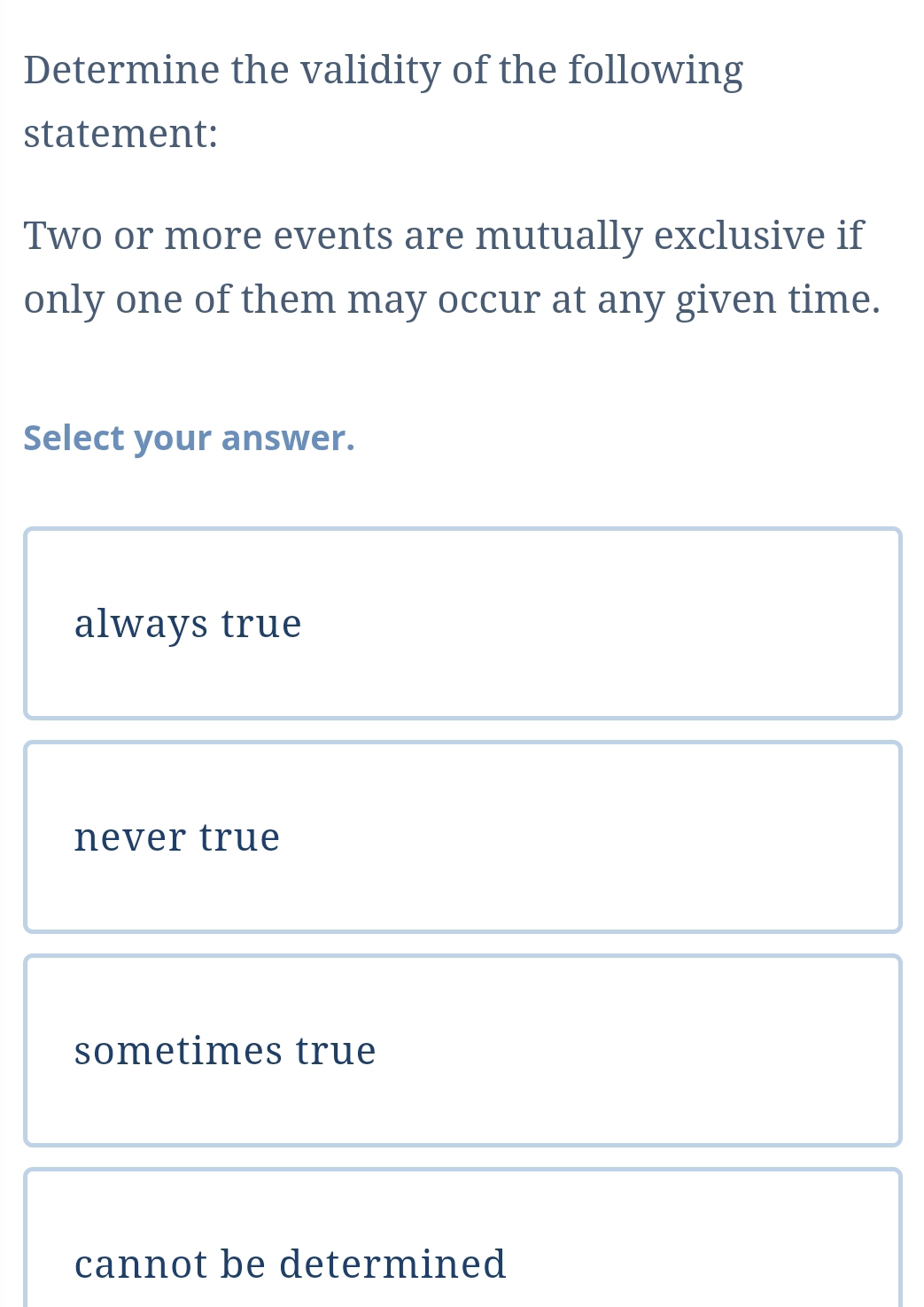 Determine the validity of the following
statement:
Two or more events are mutually exclusive if
only one of them may occur at any given time.
Select your answer.
always true
never true
sometimes true
cannot be determined