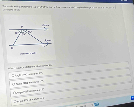 Tamara is writing statements to prove that the sum of the measures of interior angles of triangle PQR is equal to 180°. Line m is
parallel to line n.
P Line n
15°
30° 135°
Line m
R
Q
( not drawn to scale)
Which is a true statement she could write?
Angle PRQ measures 30°.
Angle PRQ measures 15°.
Angle PQR measures 15°.
Angle PQR measures 45°.