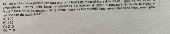 Uma biblioteca possui em seu acervo 5 livros de Matemática e 4 livros de Física, sendo unicos e
exemplares. Pedro pode tomar emprestado no máximo 4 livros, e precisará de livros de Física e
Matemática para seu projeto. De quantas maneiras Pedro pode tomar emprestados os livros, sendo pelo
menos um de cada área?
A) 120
B) 126
C) 210
D) 216