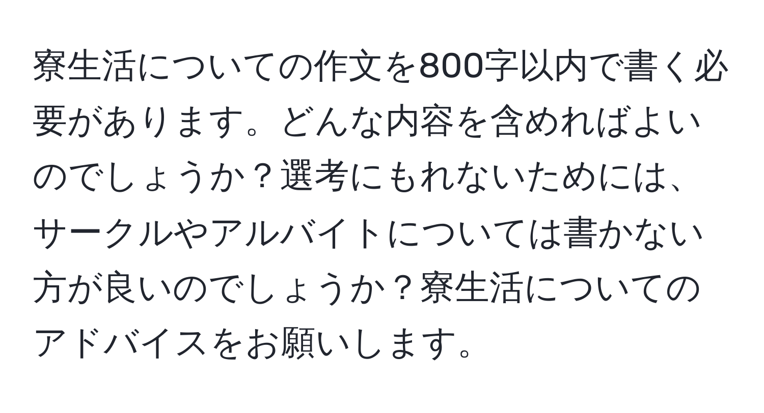 寮生活についての作文を800字以内で書く必要があります。どんな内容を含めればよいのでしょうか？選考にもれないためには、サークルやアルバイトについては書かない方が良いのでしょうか？寮生活についてのアドバイスをお願いします。