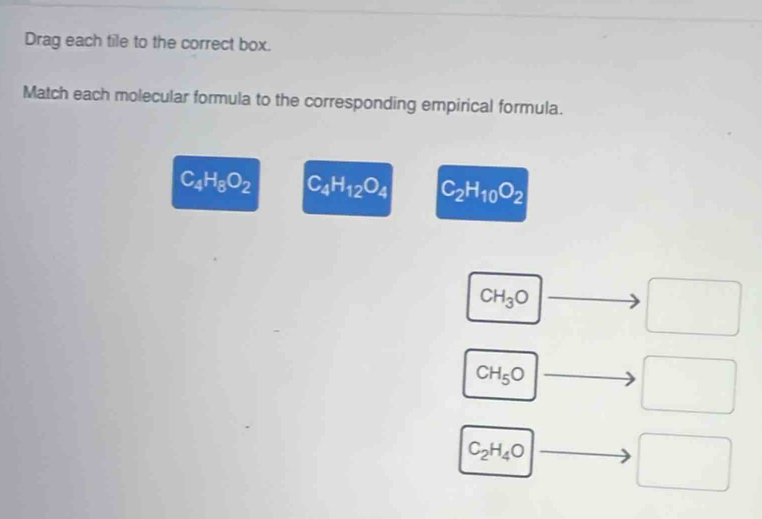 Drag each tile to the correct box.
Match each molecular formula to the corresponding empirical formula.
C_4H_8O_2 C_4H_12O_4 C_2H_10O_2
CH_3O to □
CH_5O □ to □
(-3,4)
C_2H_4Oto □ □