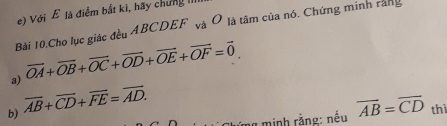 Với ễ là điểm bắt kì, hãy chứng 
Bài 10.Cho lục giác đều ABCDEF và Ô là tâm của nó. Chứng minh rang 
a) vector OA+vector OB+vector OC+vector OD+vector OE+vector OF=vector 0. 
b) overline AB+overline CD+overline FE=overline AD. 
minh rằng: nếu overline AB=overline CD thì