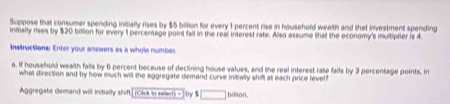 Suppose that consumer spending initially rises by $5 billion for every 1 percent rise in household wealth and that investment spending 
initially rises by $20 billion for every 1 percentage point fall in the real interest rate. Also assume that the economy's multiplier is 4. 
Instructions: Enter your answers as a whole number. 
a. If household wealth falls by 6 percent because of declining house values, and the real interest rate falls by 3 percentage points, in 
what direction and by how much will the aggregate demand curve initially shift at each price level? 
Aggregate demand will initially shift [ (Click to select) ~] by % □ billion,