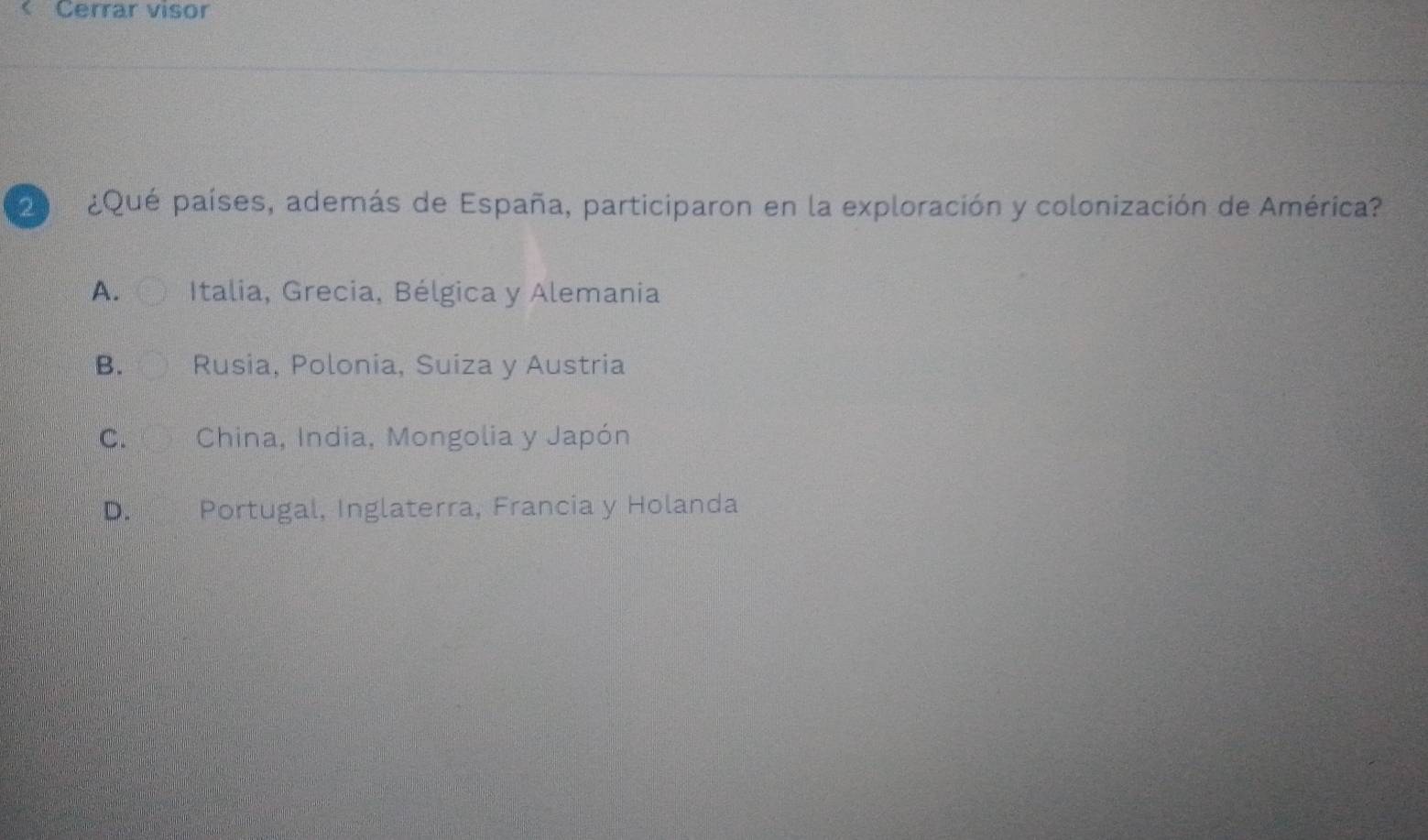 Cerrar visor
d e ¿Qué países, además de España, participaron en la exploración y colonización de América?
A. Italia, Grecia, Bélgica y Alemania
B. Rusia, Polonia, Suiza y Austria
C. China, India, Mongolia y Japón
D. Portugal, Inglaterra, Francia y Holanda