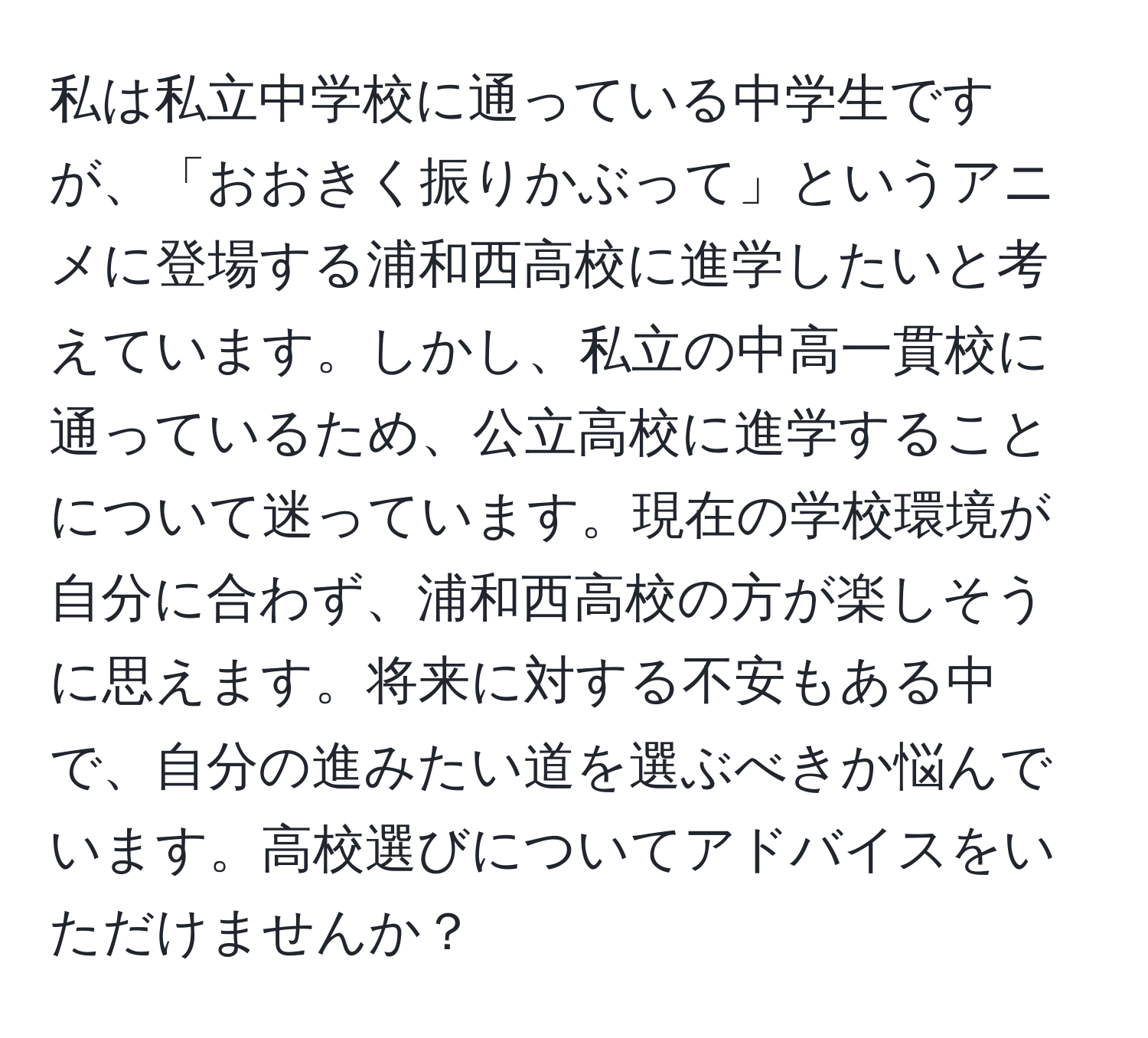 私は私立中学校に通っている中学生ですが、「おおきく振りかぶって」というアニメに登場する浦和西高校に進学したいと考えています。しかし、私立の中高一貫校に通っているため、公立高校に進学することについて迷っています。現在の学校環境が自分に合わず、浦和西高校の方が楽しそうに思えます。将来に対する不安もある中で、自分の進みたい道を選ぶべきか悩んでいます。高校選びについてアドバイスをいただけませんか？